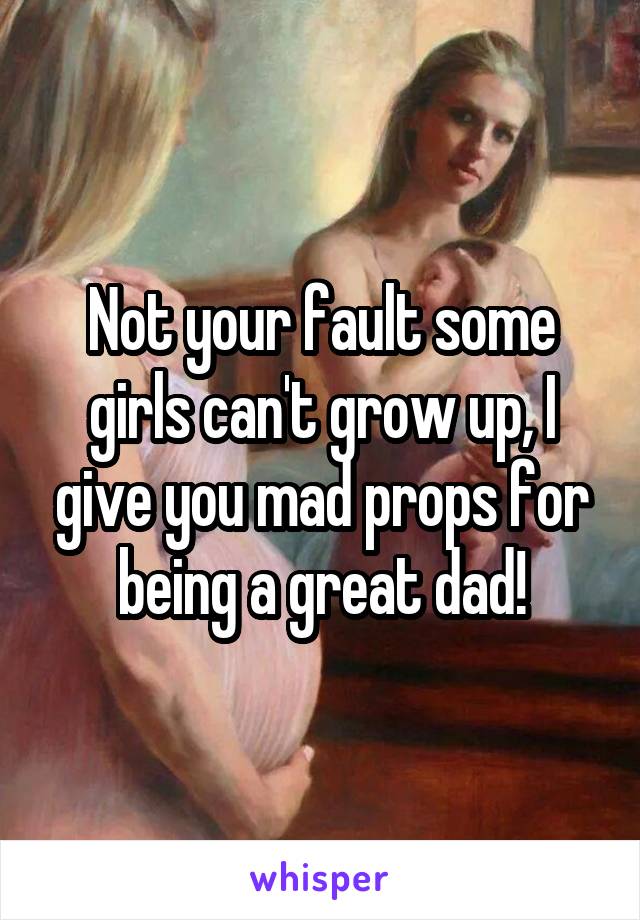 Not your fault some girls can't grow up, I give you mad props for being a great dad!