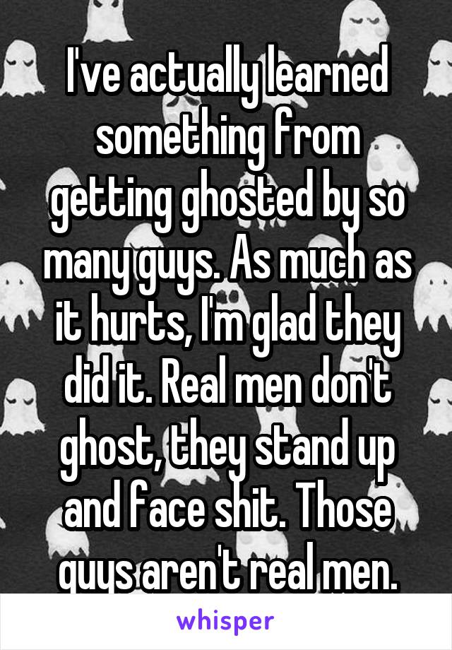 I've actually learned something from getting ghosted by so many guys. As much as it hurts, I'm glad they did it. Real men don't ghost, they stand up and face shit. Those guys aren't real men.