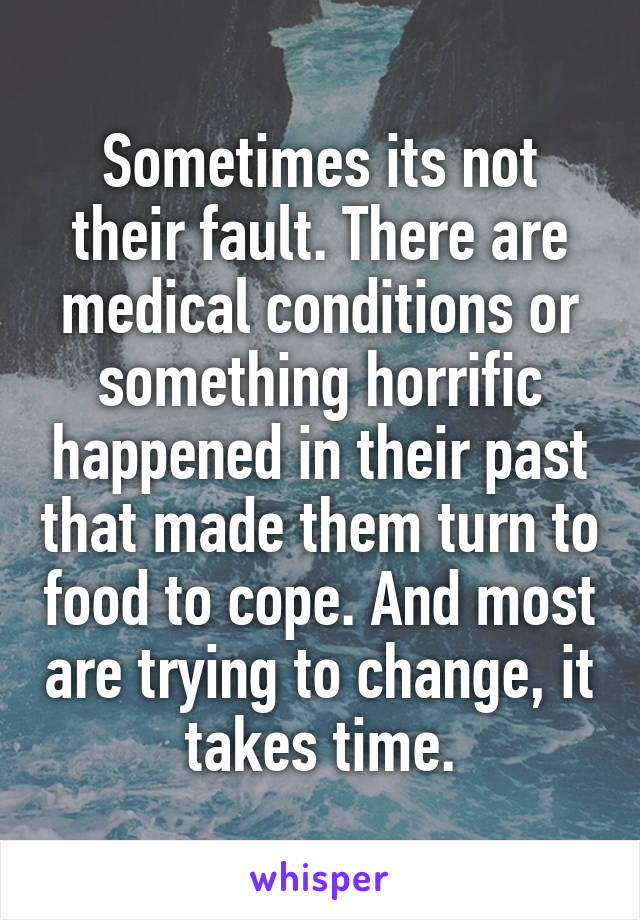 Sometimes its not their fault. There are medical conditions or something horrific happened in their past that made them turn to food to cope. And most are trying to change, it takes time.