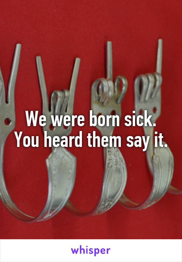 We were born sick. You heard them say it.