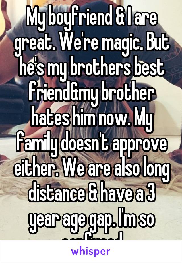 My boyfriend & I are great. We're magic. But he's my brothers best friend&my brother hates him now. My family doesn't approve either. We are also long distance & have a 3 year age gap. I'm so confused