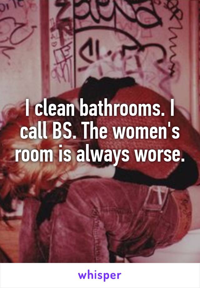 I clean bathrooms. I call BS. The women's room is always worse. 