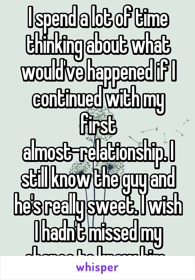 I spend a lot of time thinking about what would've happened if I continued with my first almost-relationship. I still know the guy and he's really sweet. I wish I hadn't missed my chance to know him. 