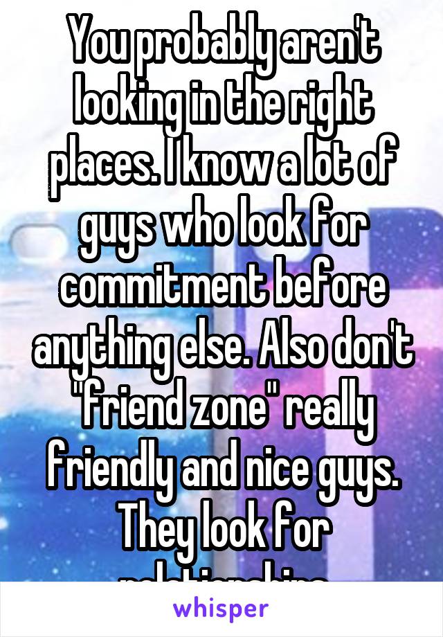 You probably aren't looking in the right places. I know a lot of guys who look for commitment before anything else. Also don't "friend zone" really friendly and nice guys. They look for relationships