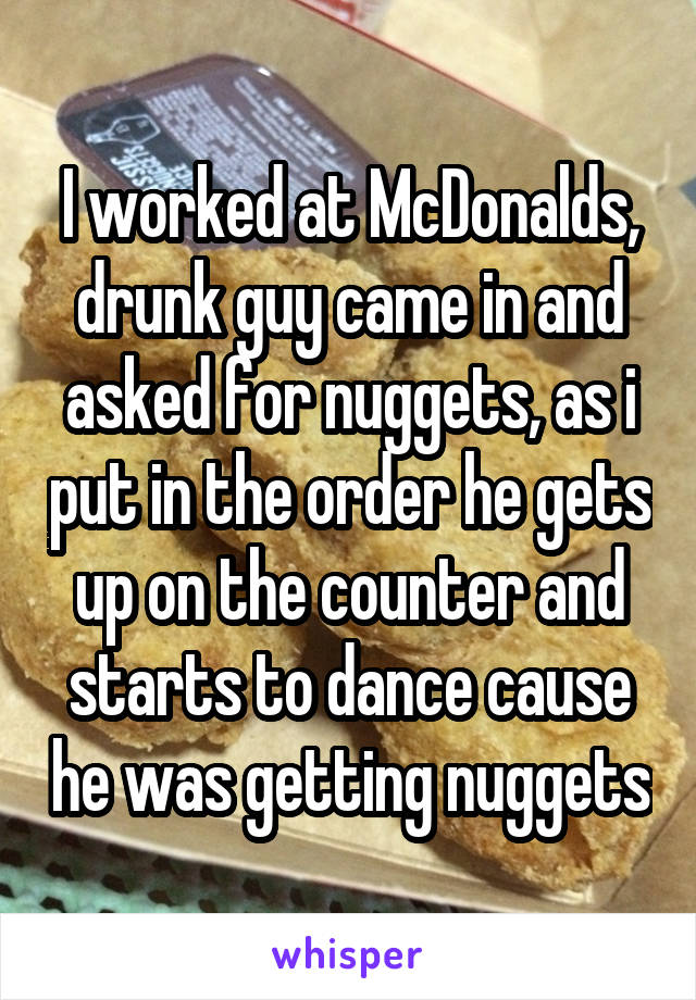 I worked at McDonalds, drunk guy came in and asked for nuggets, as i put in the order he gets up on the counter and starts to dance cause he was getting nuggets