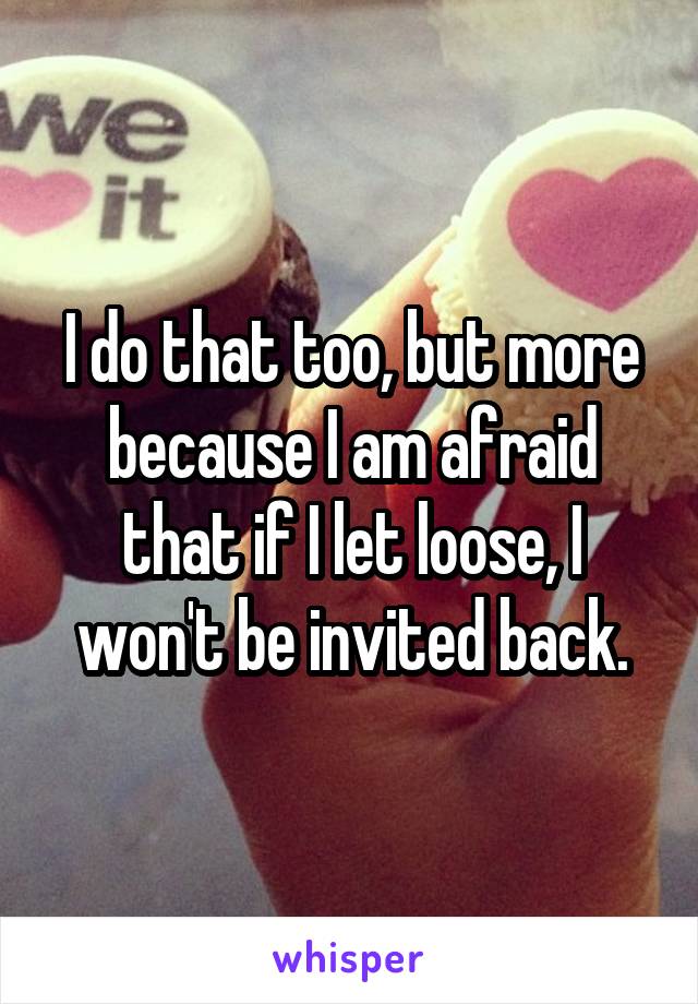 I do that too, but more because I am afraid that if I let loose, I won't be invited back.