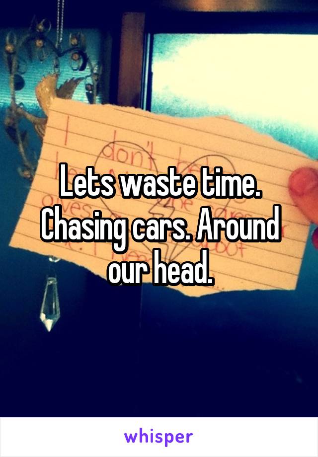 Lets waste time. Chasing cars. Around our head.
