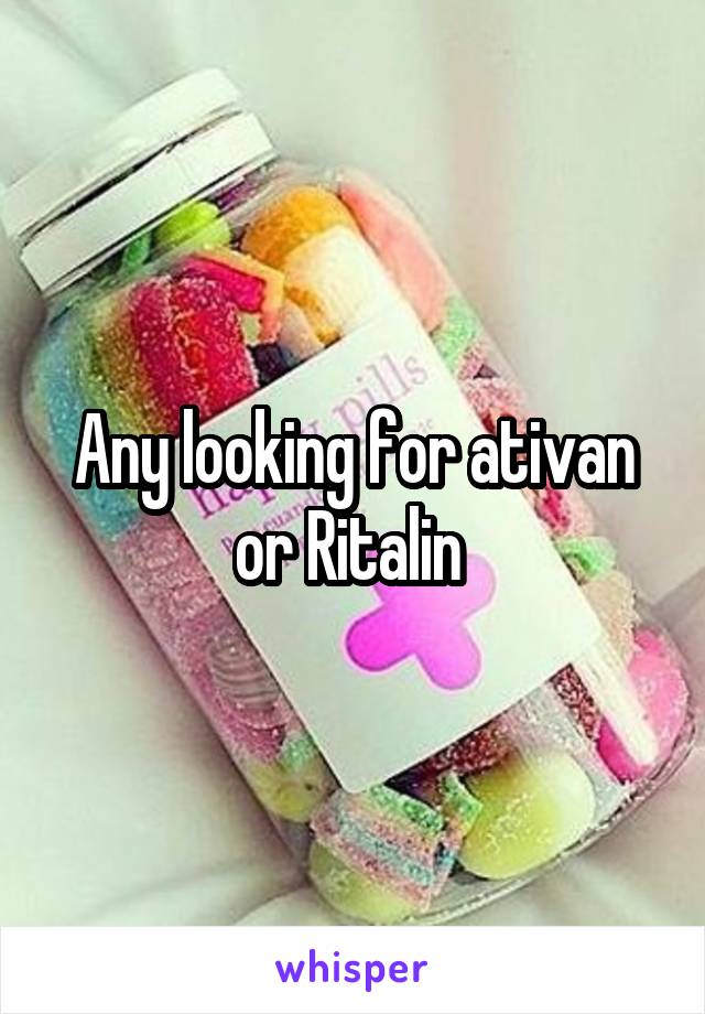 Any looking for ativan or Ritalin 