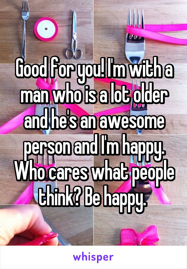 Good for you! I'm with a man who is a lot older and he's an awesome person and I'm happy. Who cares what people think? Be happy. 