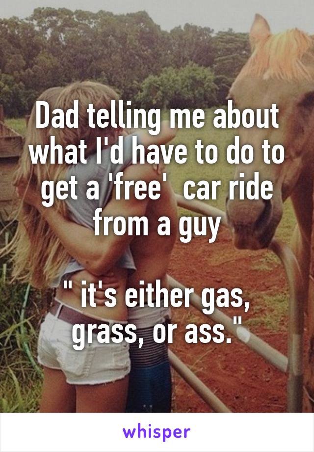 Dad telling me about what I'd have to do to get a 'free'  car ride from a guy

" it's either gas, grass, or ass."
