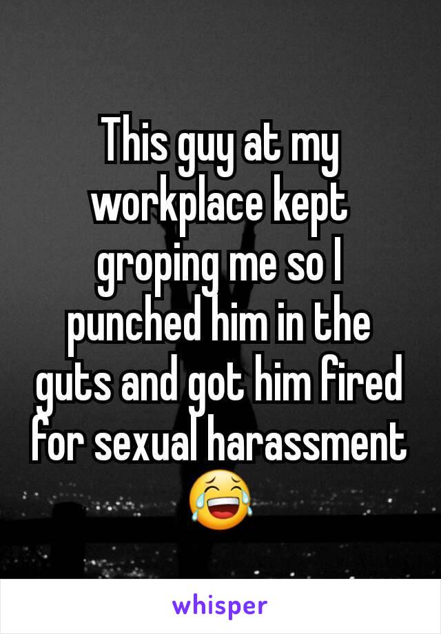 This guy at my workplace kept groping me so I punched him in the guts and got him fired for sexual harassment 😂
