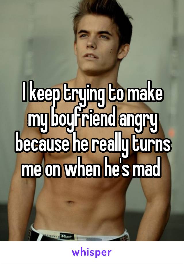 I keep trying to make my boyfriend angry because he really turns me on when he's mad 