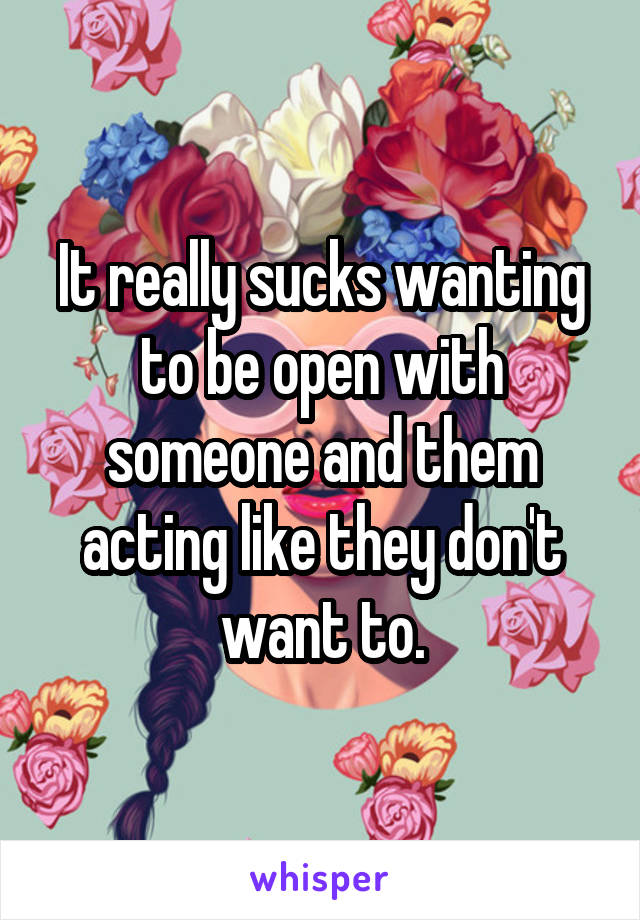 It really sucks wanting to be open with someone and them acting like they don't want to.