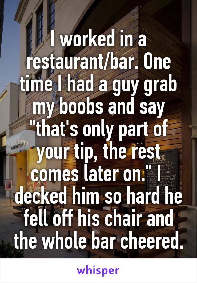 I worked in a restaurant/bar. One time I had a guy grab my boobs and say "that's only part of your tip, the rest comes later on." I  decked him so hard he fell off his chair and the whole bar cheered.