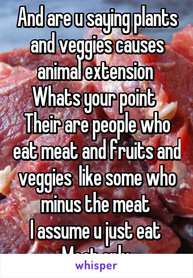 And are u saying plants and veggies causes animal extension 
Whats your point  
Their are people who eat meat and fruits and veggies  like some who minus the meat 
I assume u just eat  Meat only 