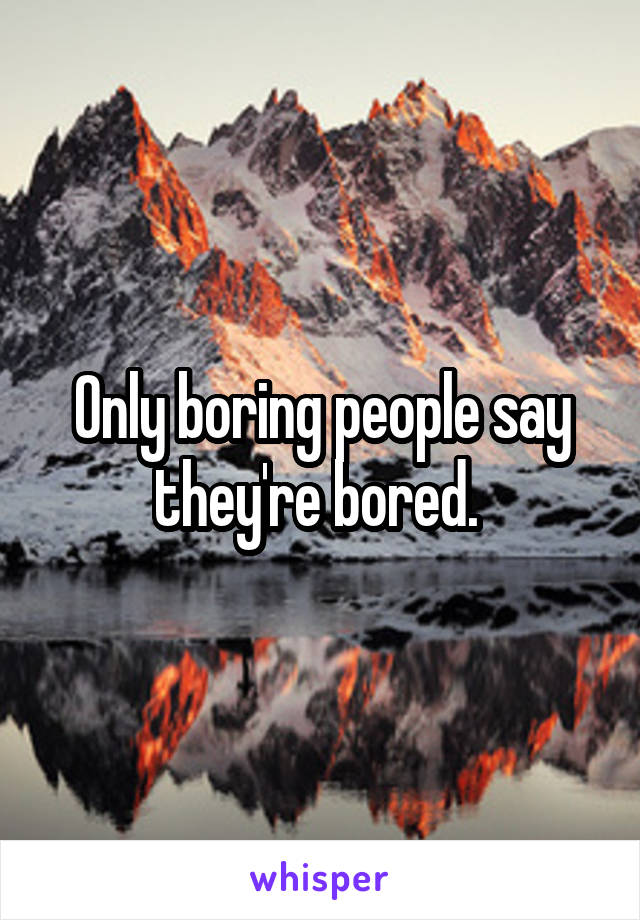 Only boring people say they're bored. 