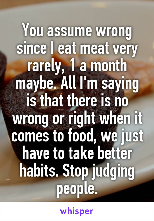 You assume wrong since I eat meat very rarely, 1 a month maybe. All I'm saying is that there is no wrong or right when it comes to food, we just have to take better habits. Stop judging people.