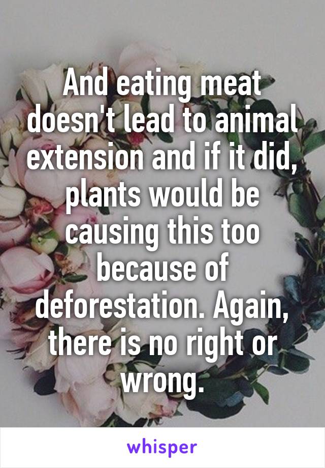 And eating meat doesn't lead to animal extension and if it did, plants would be causing this too because of deforestation. Again, there is no right or wrong.