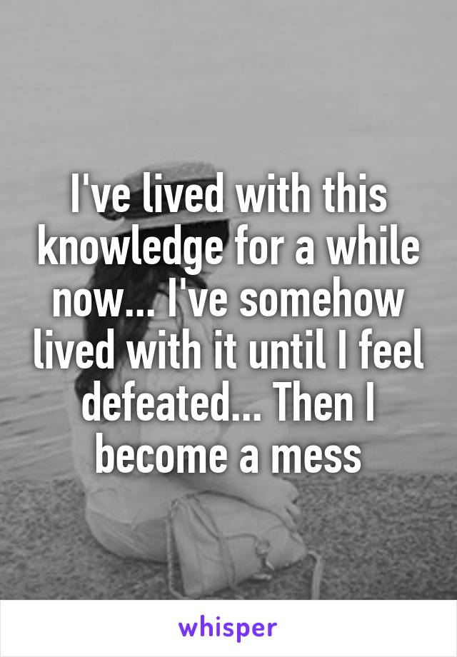 I've lived with this knowledge for a while now... I've somehow lived with it until I feel defeated... Then I become a mess