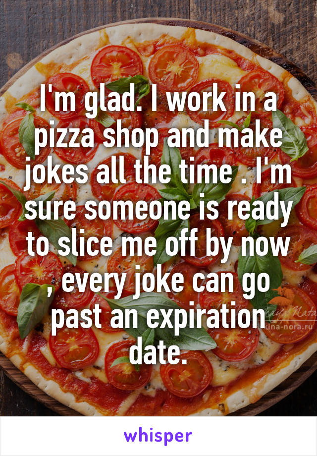 I'm glad. I work in a pizza shop and make jokes all the time . I'm sure someone is ready to slice me off by now , every joke can go past an expiration date.