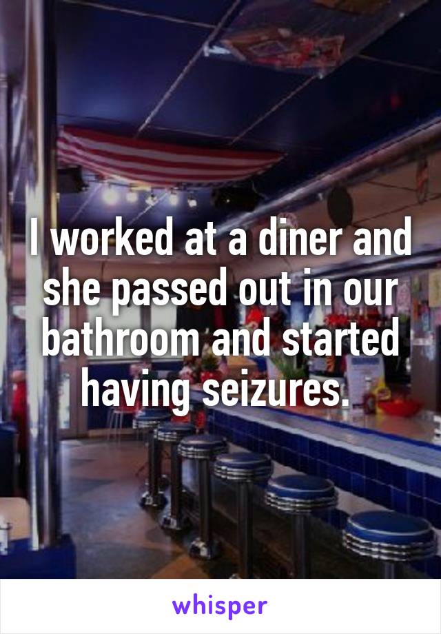 I worked at a diner and she passed out in our bathroom and started having seizures. 