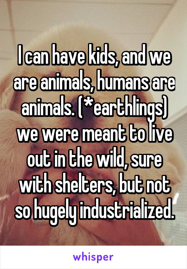 I can have kids, and we are animals, humans are animals. (*earthlings) we were meant to live out in the wild, sure with shelters, but not so hugely industrialized.