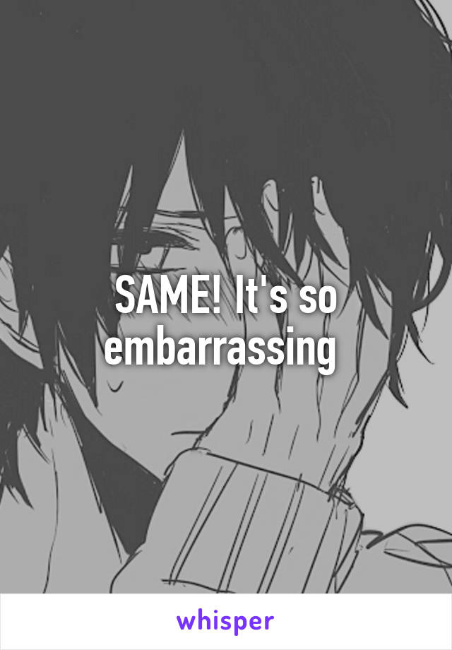 SAME! It's so embarrassing 