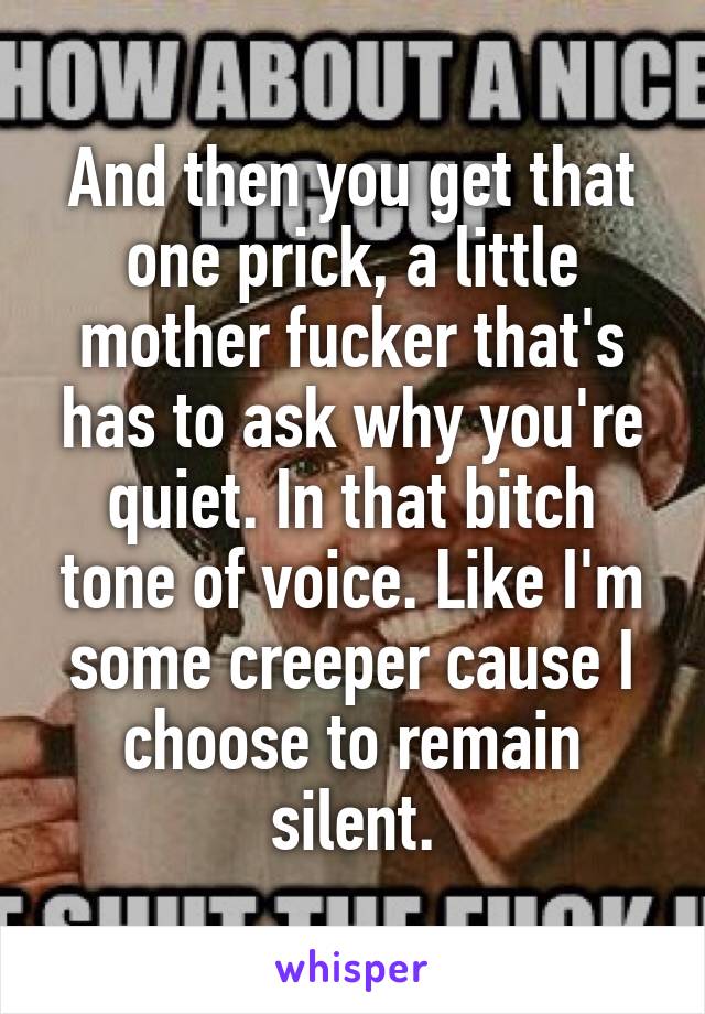 And then you get that one prick, a little mother fucker that's has to ask why you're quiet. In that bitch tone of voice. Like I'm some creeper cause I choose to remain silent.