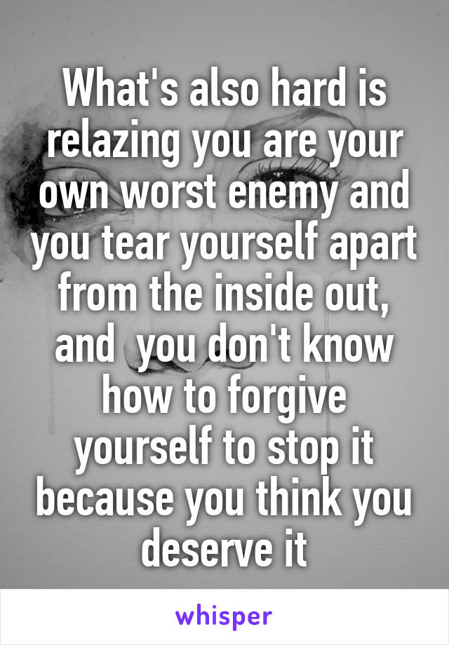 What's also hard is relazing you are your own worst enemy and you tear yourself apart from the inside out, and  you don't know how to forgive yourself to stop it because you think you deserve it