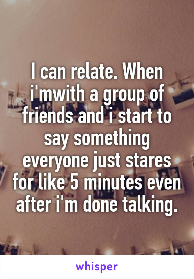 I can relate. When i'mwith a group of friends and i start to say something everyone just stares for like 5 minutes even after i'm done talking.