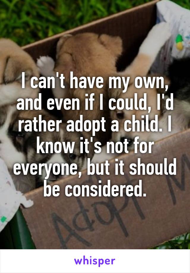 I can't have my own, and even if I could, I'd rather adopt a child. I know it's not for everyone, but it should be considered.