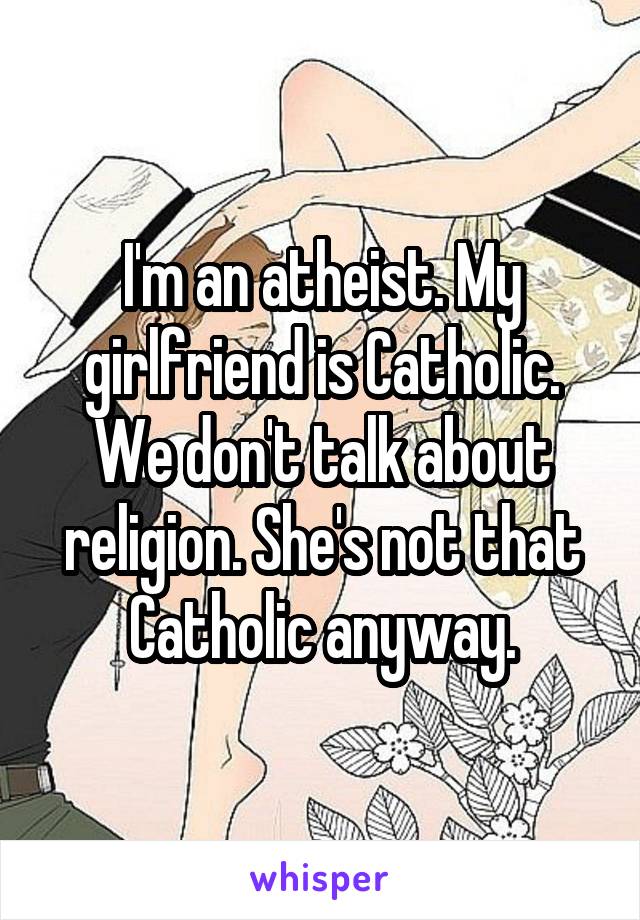I'm an atheist. My girlfriend is Catholic. We don't talk about religion. She's not that Catholic anyway.