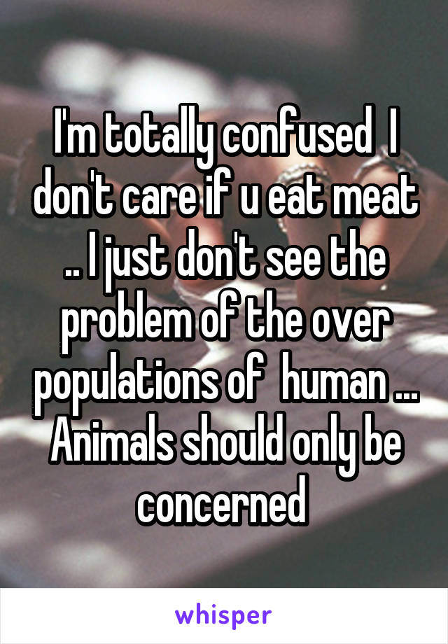 I'm totally confused  I don't care if u eat meat .. I just don't see the problem of the over populations of  human ... Animals should only be concerned 