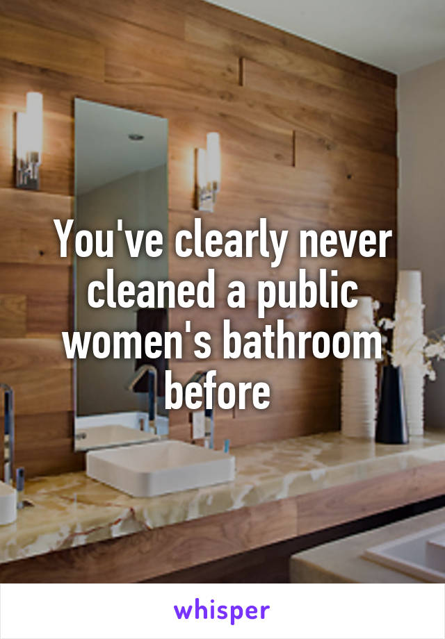 You've clearly never cleaned a public women's bathroom before 