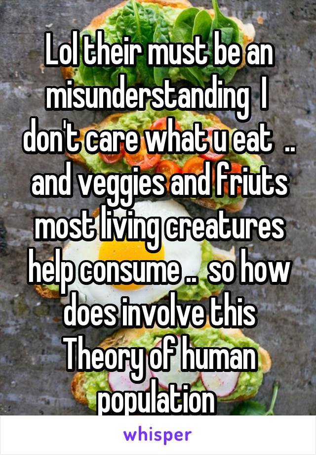 Lol their must be an misunderstanding  I  don't care what u eat  .. and veggies and friuts most living creatures help consume ..  so how does involve this Theory of human population 