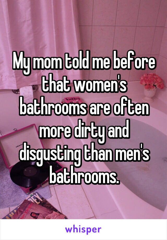 My mom told me before that women's bathrooms are often more dirty and disgusting than men's bathrooms.