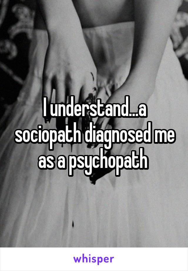 I understand...a sociopath diagnosed me as a psychopath 