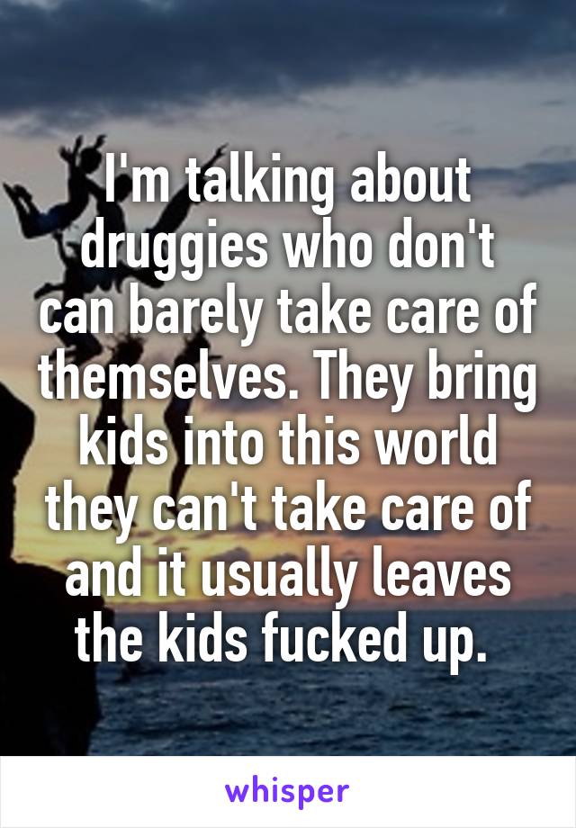 I'm talking about druggies who don't can barely take care of themselves. They bring kids into this world they can't take care of and it usually leaves the kids fucked up. 