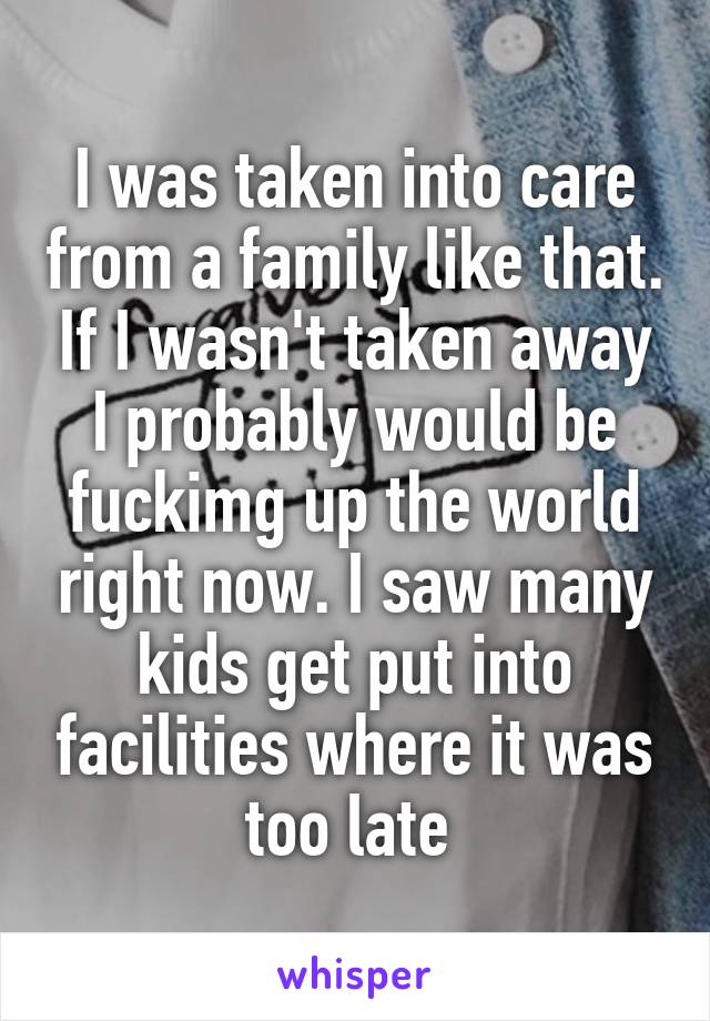 I was taken into care from a family like that. If I wasn't taken away I probably would be fuckimg up the world right now. I saw many kids get put into facilities where it was too late 