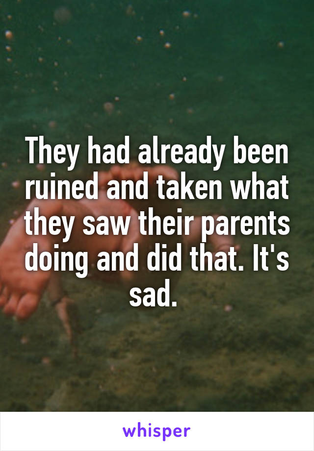 They had already been ruined and taken what they saw their parents doing and did that. It's sad. 