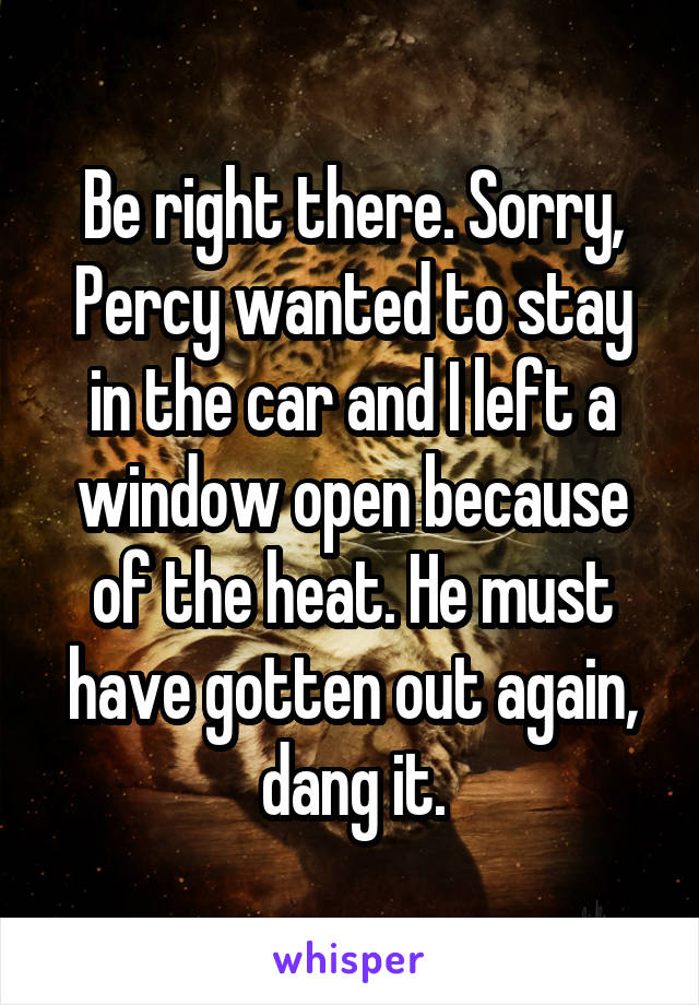 Be right there. Sorry, Percy wanted to stay in the car and I left a window open because of the heat. He must have gotten out again, dang it.