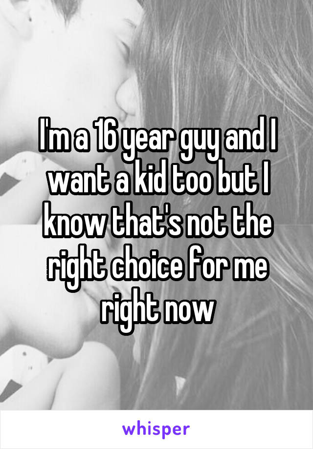 I'm a 16 year guy and I want a kid too but I know that's not the right choice for me right now