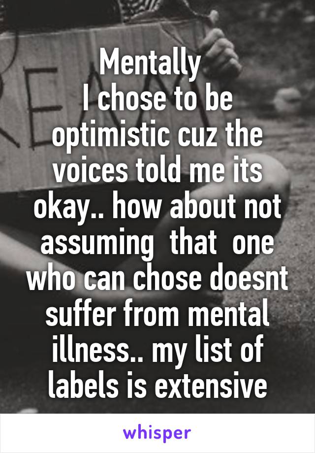 Mentally  
I chose to be optimistic cuz the voices told me its okay.. how about not assuming  that  one who can chose doesnt suffer from mental illness.. my list of labels is extensive