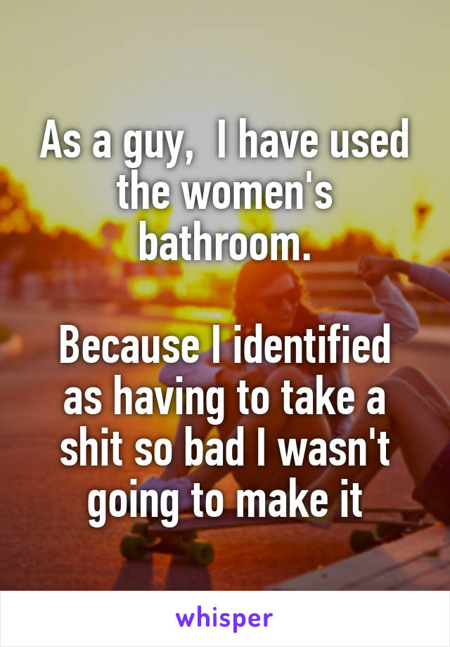 As a guy,  I have used the women's bathroom.

Because I identified as having to take a shit so bad I wasn't going to make it