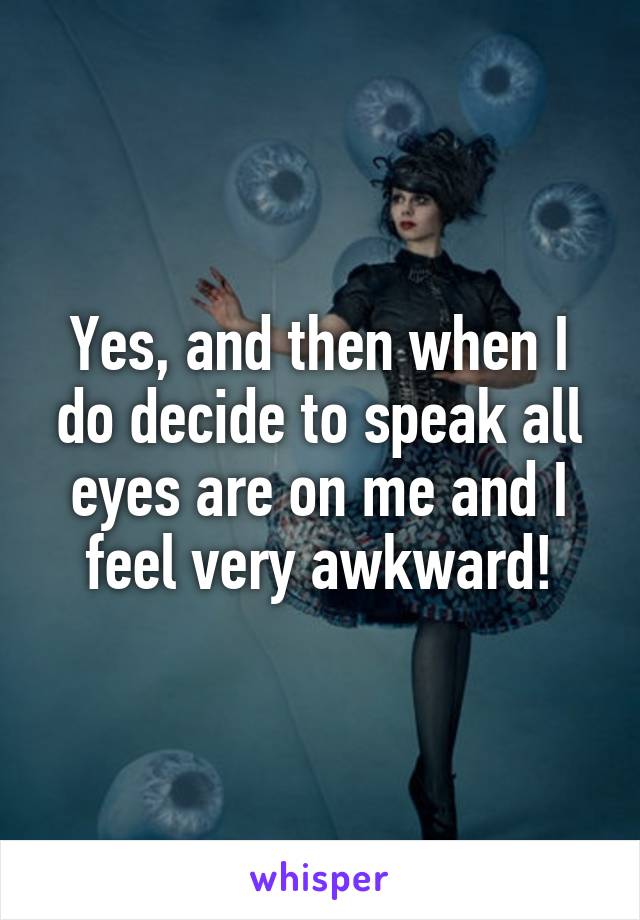Yes, and then when I do decide to speak all eyes are on me and I feel very awkward!