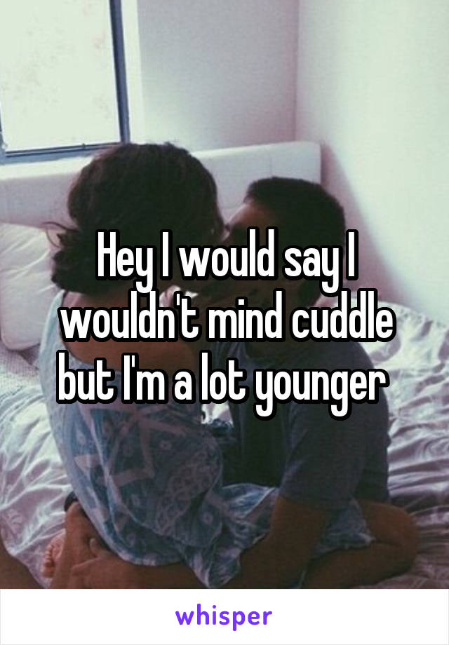 Hey I would say I wouldn't mind cuddle but I'm a lot younger 