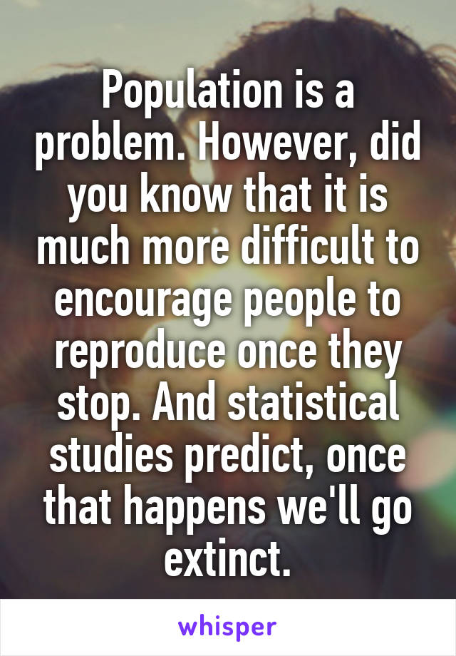 Population is a problem. However, did you know that it is much more difficult to encourage people to reproduce once they stop. And statistical studies predict, once that happens we'll go extinct.