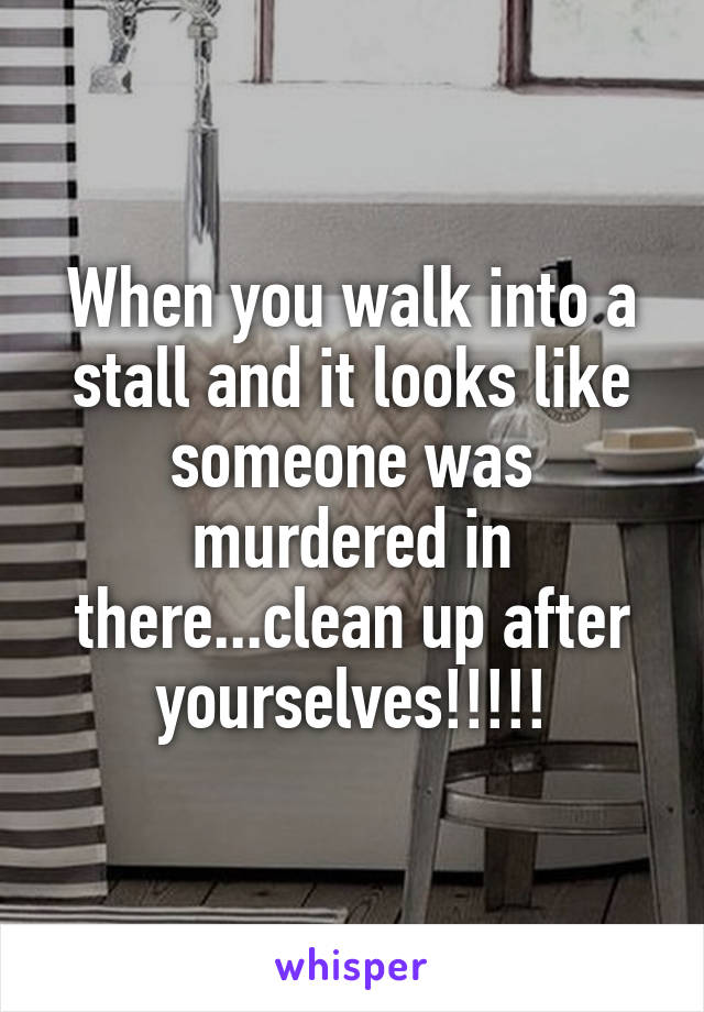 When you walk into a stall and it looks like someone was murdered in there...clean up after yourselves!!!!!