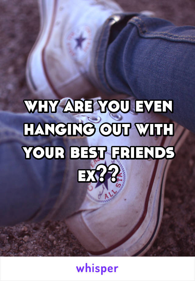why are you even hanging out with your best friends ex??