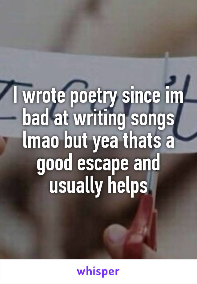 I wrote poetry since im bad at writing songs lmao but yea thats a good escape and usually helps